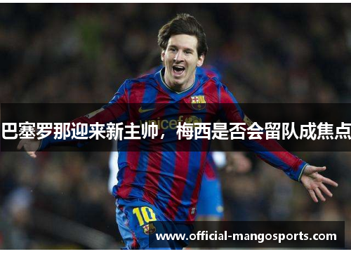 巴塞罗那迎来新主帅，梅西是否会留队成焦点