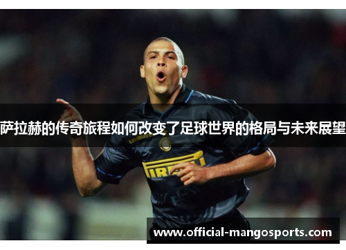 萨拉赫的传奇旅程如何改变了足球世界的格局与未来展望